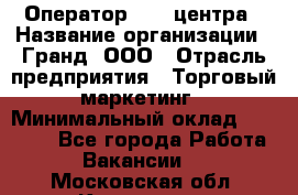 Оператор Call-центра › Название организации ­ Гранд, ООО › Отрасль предприятия ­ Торговый маркетинг › Минимальный оклад ­ 30 000 - Все города Работа » Вакансии   . Московская обл.,Климовск г.